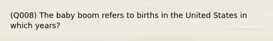 (Q008) The baby boom refers to births in the United States in which years?