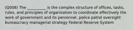 (Q008) The __________ is the complex structure of offices, tasks, rules, and principles of organization to coordinate effectively the work of government and its personnel. police patrol oversight bureaucracy managerial strategy Federal Reserve System