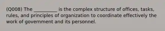 (Q008) The __________ is the complex structure of offices, tasks, rules, and principles of organization to coordinate effectively the work of government and its personnel.