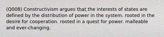 (Q008) Constructivism argues that the interests of states are defined by the distribution of power in the system. rooted in the desire for cooperation. rooted in a quest for power. malleable and ever-changing.