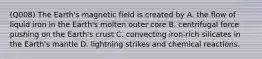 (Q008) The Earth's magnetic field is created by A. the flow of liquid iron in the Earth's molten outer core B. centrifugal force pushing on the Earth's crust C. convecting iron-rich silicates in the Earth's mantle D. lightning strikes and chemical reactions.