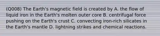 (Q008) The Earth's magnetic field is created by A. the flow of liquid iron in the Earth's molten outer core B. centrifugal force pushing on the Earth's crust C. convecting iron-rich silicates in the Earth's mantle D. lightning strikes and chemical reactions.