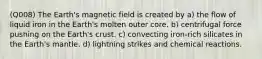 (Q008) The Earth's magnetic field is created by a) the flow of liquid iron in the Earth's molten outer core. b) centrifugal force pushing on the Earth's crust. c) convecting iron-rich silicates in the Earth's mantle. d) lightning strikes and chemical reactions.