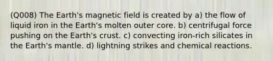 (Q008) The Earth's magnetic field is created by a) the flow of liquid iron in the Earth's molten outer core. b) centrifugal force pushing on the Earth's crust. c) convecting iron-rich silicates in the Earth's mantle. d) lightning strikes and chemical reactions.