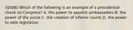 (Q008) Which of the following is an example of a presidential check on Congress? A. the power to appoint ambassadors B. the power of the purse C. the creation of inferior courts D. the power to veto legislation