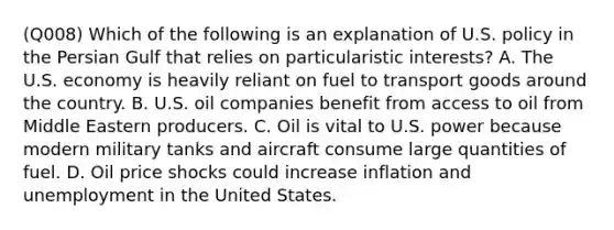 (Q008) Which of the following is an explanation of U.S. policy in the Persian Gulf that relies on particularistic interests? A. The U.S. economy is heavily reliant on fuel to transport goods around the country. B. U.S. oil companies benefit from access to oil from Middle Eastern producers. C. Oil is vital to U.S. power because modern military tanks and aircraft consume large quantities of fuel. D. Oil price shocks could increase inflation and unemployment in the United States.