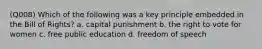 (Q008) Which of the following was a key principle embedded in the Bill of Rights? a. capital punishment b. the right to vote for women c. free public education d. freedom of speech