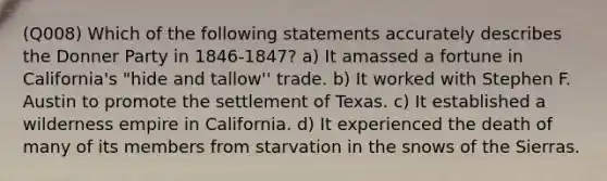 (Q008) Which of the following statements accurately describes the Donner Party in 1846-1847? a) It amassed a fortune in California's "hide and tallow'' trade. b) It worked with Stephen F. Austin to promote the settlement of Texas. c) It established a wilderness empire in California. d) It experienced the death of many of its members from starvation in the snows of the Sierras.