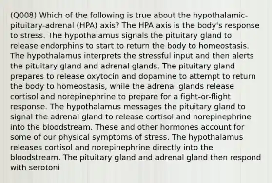 (Q008) Which of the following is true about the hypothalamic-pituitary-adrenal (HPA) axis? The HPA axis is the body's response to stress. The hypothalamus signals the pituitary gland to release endorphins to start to return the body to homeostasis. The hypothalamus interprets the stressful input and then alerts the pituitary gland and adrenal glands. The pituitary gland prepares to release oxytocin and dopamine to attempt to return the body to homeostasis, while the adrenal glands release cortisol and norepinephrine to prepare for a fight-or-flight response. The hypothalamus messages the pituitary gland to signal the adrenal gland to release cortisol and norepinephrine into the bloodstream. These and other hormones account for some of our physical symptoms of stress. The hypothalamus releases cortisol and norepinephrine directly into the bloodstream. The pituitary gland and adrenal gland then respond with serotoni