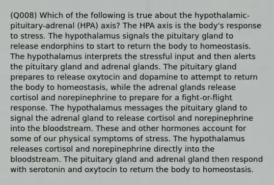 (Q008) Which of the following is true about the hypothalamic-pituitary-adrenal (HPA) axis? The HPA axis is the body's response to stress. The hypothalamus signals the pituitary gland to release endorphins to start to return the body to homeostasis. The hypothalamus interprets the stressful input and then alerts the pituitary gland and adrenal glands. The pituitary gland prepares to release oxytocin and dopamine to attempt to return the body to homeostasis, while the adrenal glands release cortisol and norepinephrine to prepare for a fight-or-flight response. The hypothalamus messages the pituitary gland to signal the adrenal gland to release cortisol and norepinephrine into <a href='https://www.questionai.com/knowledge/k7oXMfj7lk-the-blood' class='anchor-knowledge'>the blood</a>stream. These and other hormones account for some of our physical symptoms of stress. The hypothalamus releases cortisol and norepinephrine directly into the bloodstream. The pituitary gland and adrenal gland then respond with serotonin and oxytocin to return the body to homeostasis.