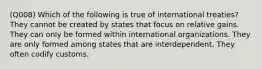 (Q008) Which of the following is true of international treaties? They cannot be created by states that focus on relative gains. They can only be formed within international organizations. They are only formed among states that are interdependent. They often codify customs.