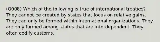 (Q008) Which of the following is true of international treaties? They cannot be created by states that focus on relative gains. They can only be formed within international organizations. They are only formed among states that are interdependent. They often codify customs.