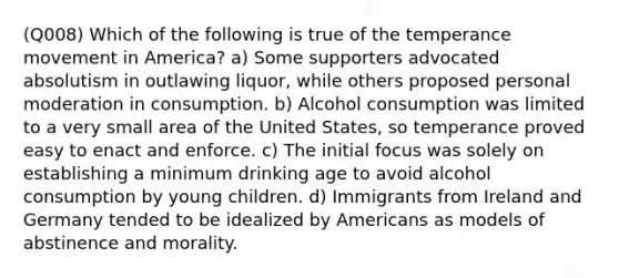 (Q008) Which of the following is true of the temperance movement in America? a) Some supporters advocated absolutism in outlawing liquor, while others proposed personal moderation in consumption. b) Alcohol consumption was limited to a very small area of the United States, so temperance proved easy to enact and enforce. c) The initial focus was solely on establishing a minimum drinking age to avoid alcohol consumption by young children. d) Immigrants from Ireland and Germany tended to be idealized by Americans as models of abstinence and morality.