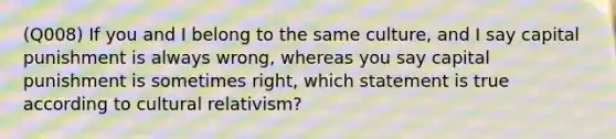 (Q008) If you and I belong to the same culture, and I say capital punishment is always wrong, whereas you say capital punishment is sometimes right, which statement is true according to cultural relativism?