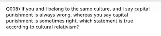 Q008) If you and I belong to the same culture, and I say capital punishment is always wrong, whereas you say capital punishment is sometimes right, which statement is true according to cultural relativism?