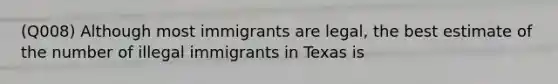 (Q008) Although most immigrants are legal, the best estimate of the number of illegal immigrants in Texas is