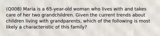 (Q008) Maria is a 65-year-old woman who lives with and takes care of her two grandchildren. Given the current trends about children living with grandparents, which of the following is most likely a characteristic of this family?