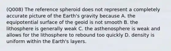 (Q008) The reference spheroid does not represent a completely accurate picture of the Earth's gravity because A. the equipotential surface of the geoid is not smooth B. the lithosphere is generally weak C. the asthenosphere is weak and allows for the lithosphere to rebound too quickly D. density is uniform within the Earth's layers.