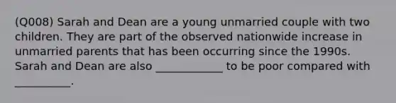 (Q008) Sarah and Dean are a young unmarried couple with two children. They are part of the observed nationwide increase in unmarried parents that has been occurring since the 1990s. Sarah and Dean are also ____________ to be poor compared with __________.