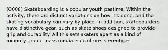 (Q008) Skateboarding is a popular youth pastime. Within the activity, there are distinct variations on how it's done, and the skating vocabulary can vary by place. In addition, skateboarders have distinctive gear, such as skate shoes designed to provide grip and durability. All this sets skaters apart as a kind of minority group. mass media. subculture. stereotype.