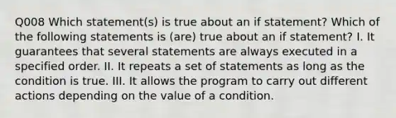 Q008 Which statement(s) is true about an if statement? Which of the following statements is (are) true about an if statement? I. It guarantees that several statements are always executed in a specified order. II. It repeats a set of statements as long as the condition is true. III. It allows the program to carry out different actions depending on the value of a condition.