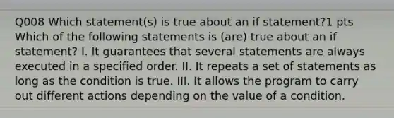 Q008 Which statement(s) is true about an if statement?1 pts Which of the following statements is (are) true about an if statement? I. It guarantees that several statements are always executed in a specified order. II. It repeats a set of statements as long as the condition is true. III. It allows the program to carry out different actions depending on the value of a condition.