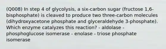 (Q008) In step 4 of glycolysis, a six-carbon sugar (fructose 1,6-bisphosphate) is cleaved to produce two three-carbon molecules (dihydroxyacetone phosphate and glyceraldehyde 3-phosphate). Which enzyme catalyzes this reaction? - aldolase - phosphoglucose isomerase - enolase - triose phosphate isomerase