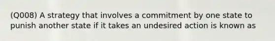 (Q008) A strategy that involves a commitment by one state to punish another state if it takes an undesired action is known as