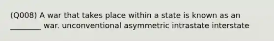 (Q008) A war that takes place within a state is known as an ________ war. unconventional asymmetric intrastate interstate