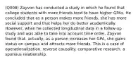 (Q008) Zayvon has conducted a study in which he found that college students with more friends tend to have higher GPAs. He concluded that as a person makes more friends, she has more social support and that helps her do better academically. However, when he collected longitudinal data in a follow-up study and was able to take into account time order, Zayvon found that, actually, as a person increases her GPA, she gains status on campus and attracts more friends. This is a case of operationalization. reverse causality. comparative research. a spurious relationship.