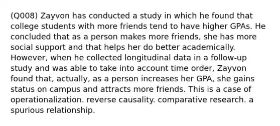 (Q008) Zayvon has conducted a study in which he found that college students with more friends tend to have higher GPAs. He concluded that as a person makes more friends, she has more social support and that helps her do better academically. However, when he collected longitudinal data in a follow-up study and was able to take into account time order, Zayvon found that, actually, as a person increases her GPA, she gains status on campus and attracts more friends. This is a case of operationalization. reverse causality. comparative research. a spurious relationship.