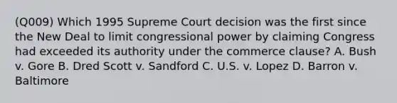 (Q009) Which 1995 Supreme Court decision was the first since the New Deal to limit congressional power by claiming Congress had exceeded its authority under the commerce clause? A. Bush v. Gore B. Dred Scott v. Sandford C. U.S. v. Lopez D. Barron v. Baltimore