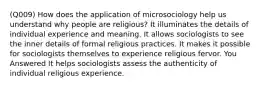 (Q009) How does the application of microsociology help us understand why people are religious? It illuminates the details of individual experience and meaning. It allows sociologists to see the inner details of formal religious practices. It makes it possible for sociologists themselves to experience religious fervor. You Answered It helps sociologists assess the authenticity of individual religious experience.