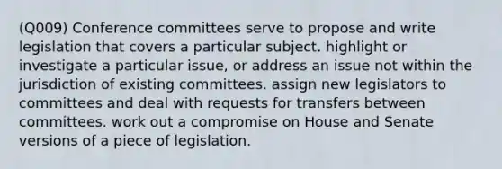 (Q009) Conference committees serve to propose and write legislation that covers a particular subject. highlight or investigate a particular issue, or address an issue not within the jurisdiction of existing committees. assign new legislators to committees and deal with requests for transfers between committees. work out a compromise on House and Senate versions of a piece of legislation.