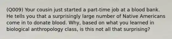 (Q009) Your cousin just started a part-time job at a blood bank. He tells you that a surprisingly large number of Native Americans come in to donate blood. Why, based on what you learned in biological anthropology class, is this not all that surprising?