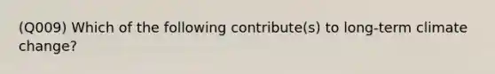 (Q009) Which of the following contribute(s) to long-term climate change?