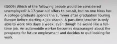 (Q009) Which of the following people would be considered unemployed? A 17-year-old offers to pet-sit, but no one hires her. A college graduate spends the summer after graduation touring Europe before starting a job search. A part-time teacher is only able to work two days a week, even though he would like a full-time job. An automobile worker becomes discouraged about the prospects for future employment and decides to quit looking for work.