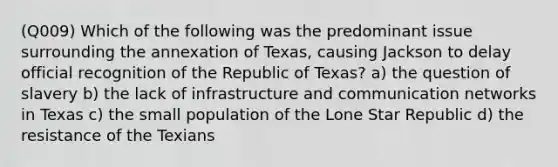 (Q009) Which of the following was the predominant issue surrounding the annexation of Texas, causing Jackson to delay official recognition of the Republic of Texas? a) the question of slavery b) the lack of infrastructure and communication networks in Texas c) the small population of the Lone Star Republic d) the resistance of the Texians