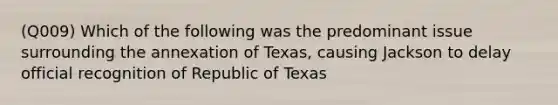 (Q009) Which of the following was the predominant issue surrounding the annexation of Texas, causing Jackson to delay official recognition of Republic of Texas