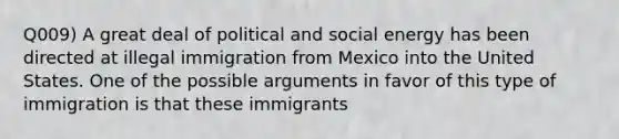 Q009) A great deal of political and social energy has been directed at illegal immigration from Mexico into the United States. One of the possible arguments in favor of this type of immigration is that these immigrants