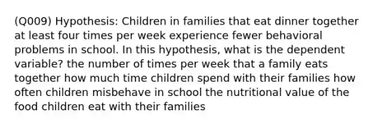 (Q009) Hypothesis: Children in families that eat dinner together at least four times per week experience fewer behavioral problems in school. In this hypothesis, what is the dependent variable? the number of times per week that a family eats together how much time children spend with their families how often children misbehave in school the nutritional value of the food children eat with their families