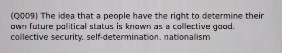 (Q009) The idea that a people have the right to determine their own future political status is known as a collective good. collective security. self-determination. nationalism