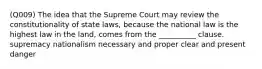 (Q009) The idea that the Supreme Court may review the constitutionality of state laws, because the national law is the highest law in the land, comes from the __________ clause. supremacy nationalism necessary and proper clear and present danger