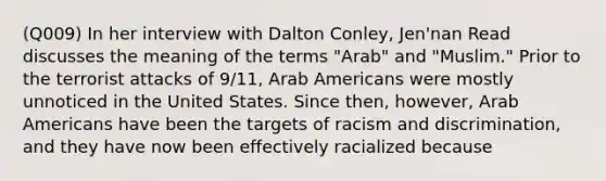 (Q009) In her interview with Dalton Conley, Jen'nan Read discusses the meaning of the terms "Arab" and "Muslim." Prior to the terrorist attacks of 9/11, Arab Americans were mostly unnoticed in the United States. Since then, however, Arab Americans have been the targets of racism and discrimination, and they have now been effectively racialized because