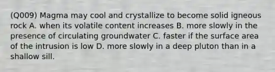 (Q009) Magma may cool and crystallize to become solid igneous rock A. when its volatile content increases B. more slowly in the presence of circulating groundwater C. faster if the surface area of the intrusion is low D. more slowly in a deep pluton than in a shallow sill.