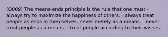 (Q009) The means-ends principle is the rule that one must - always try to maximize the happiness of others. - always treat people as ends in themselves, never merely as a means. - never treat people as a means. - treat people according to their wishes.