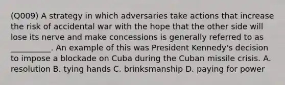 (Q009) A strategy in which adversaries take actions that increase the risk of accidental war with the hope that the other side will lose its nerve and make concessions is generally referred to as __________. An example of this was President Kennedy's decision to impose a blockade on Cuba during the Cuban missile crisis. A. resolution B. tying hands C. brinksmanship D. paying for power