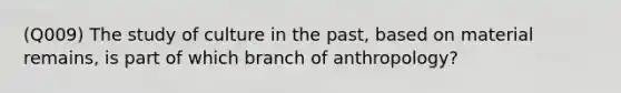 (Q009) The study of culture in the past, based on material remains, is part of which branch of anthropology?