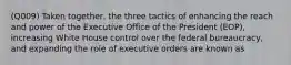 (Q009) Taken together, the three tactics of enhancing the reach and power of the Executive Office of the President (EOP), increasing White House control over the federal bureaucracy, and expanding the role of executive orders are known as