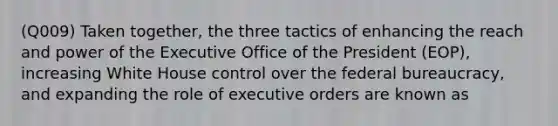 (Q009) Taken together, the three tactics of enhancing the reach and power of the Executive Office of the President (EOP), increasing White House control over the federal bureaucracy, and expanding the role of executive orders are known as